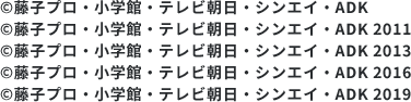 ©藤子プロ・小学館・テレビ朝日・シンエイ・ADK/©藤子プロ・小学館・テレビ朝日・シンエイ・ADK 2011/©藤子プロ・小学館・テレビ朝日・シンエイ・ADK 2013/©藤子プロ・小学館・テレビ朝日・シンエイ・ADK 2016/©藤子プロ・小学館・テレビ朝日・シンエイ・ADK 2019