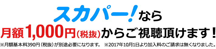 スカパー！なら月額1,000円（税抜）からご視聴頂けます！※月額基本料390円（税抜）が別途必要になります。※2017年10月1日より加入料のご請求は無くなりました。