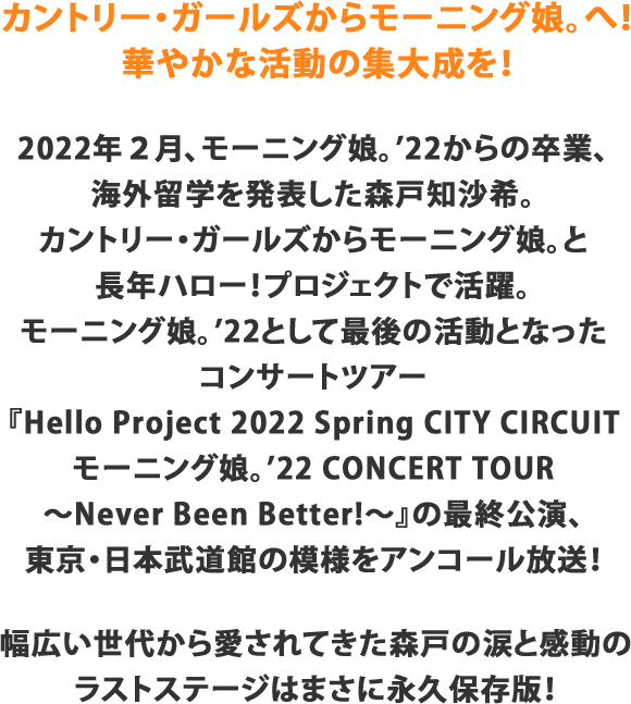 2022年2月、モーニング娘。’22からの卒業、海外留学を発表した森戸知沙希。カントリー・ガールズからモーニング娘。と長年ハロー！プロジェクトで活躍。モーニング娘。’22として最後の活動となるコンサートツアー『Hello Project 2022 Spring CITY CIRCUITモーニング娘。’22 CONCERT TOUR　～Never Been Better!～』の最終公演、東京・日本武道館の模様をアンコール放送！