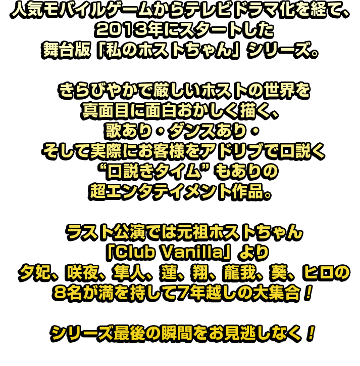 人気モバイルゲームからテレビドラマ化を経て、2013 年にスタートした舞台版「私のホストちゃん」シリーズ。きらびやかで厳しいホストの世界を真面目に面白おかしく描く、歌あり・ダンスあり・ そして実際にお客様をアドリブで口説く“口説きタイム”もありの超エンタテイメント作品。ラスト公演では元祖ホストちゃん「Club Vanilla」より夕妃、咲夜、隼人、蓮、翔、龍我、葵、ヒロの8名が満を持して7年越しの大集合！シリーズ最後の瞬間をお見逃しなく！
