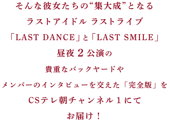 そんな彼女たちの“集大成”となるラストアイドル ラストライブ「LAST DANCE」と「LAST SMILE」昼夜2公演の貴重なバックヤードやメンバーのインタビューを交えた「完全版」をCSテレ朝チャンネル1にてお届け!