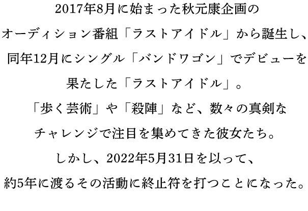 2017年8月に始まった秋元康企画のオーディション番組「ラストアイドル」から誕生し、同年12月にシングル「バンドワゴン」でデビューを果たした「ラストアイドル」。「歩く芸術」や「殺陣」など、数々の真剣なチャレンジで注目を集めてきた彼女たち。しかし、2022年5月31日を以って、約5年に渡るその活動に終止符を打つことになった。