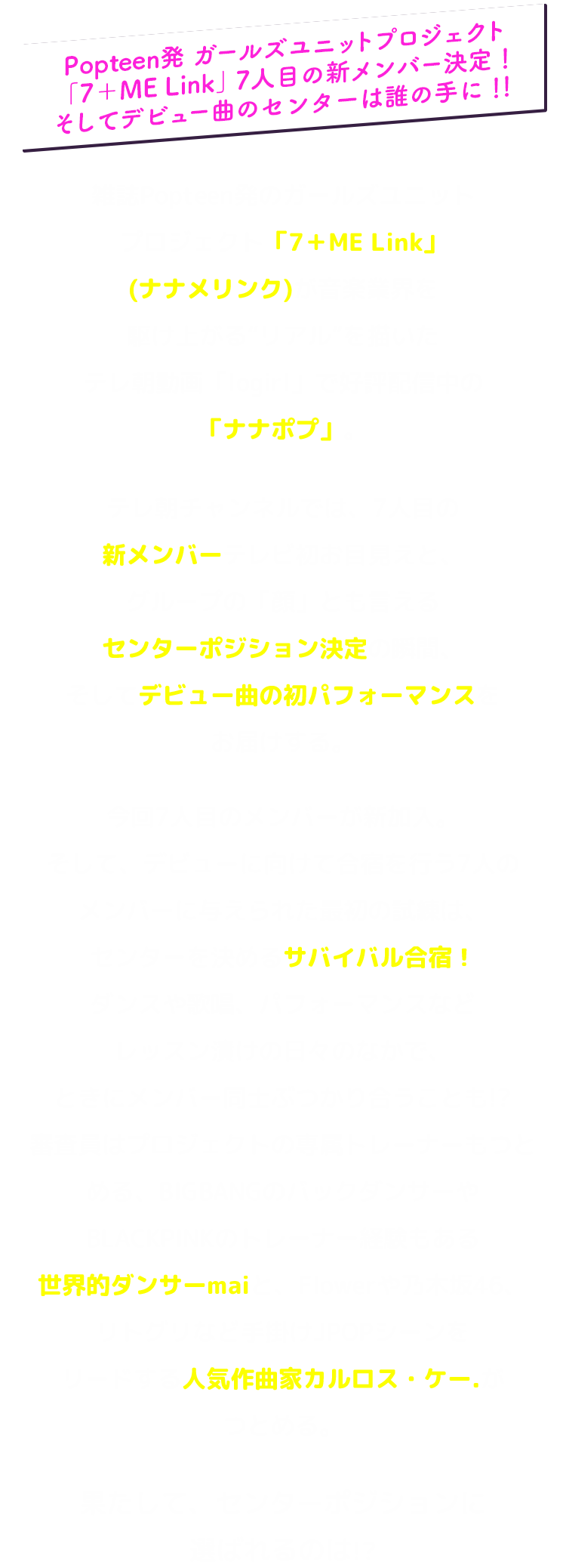 Popteen発 ガールズユニットプロジェクト 「7＋ME Link」7人目の新メンバー決定！そしてデビュー曲のセンターは誰の手に！！雑誌Popteen発のガールズユニットプロジェクト「7＋ME Link」(ナナメリンク)が音楽業界を駆け上がる“リアル”を描いたテレ朝動画「logirl」で好評配信中の「ナナポプ」。テレ朝チャンネルでは、7人目の新メンバーテレビ初お目見えと、グループの「顔」とも言えるセンターポジション決定の瞬間、そしてデビュー曲の初パフォーマンスをお届けする。今回7人目のメンバーが新加入。そして、デビューに向けて合宿を行う7人のメンバーに与えられた最初の試練は、センターを決めるサバイバル合宿！ダンスや歌唱、パフォーマンスなどレッスン漬けの日々のなかで、ときにメンバー同士ぶつかり合うことも!?審査員はプロジェクトの専属トレーナーもつとめる、BIGBANGのバックダンサーやBLACKPINKのトレーナー経験もある世界的ダンサーmaiと、Flowerや乃木坂46、リトグリなど手掛けJPOPシーンをリードする人気作曲家カルロス・ケー.がつとめる。果たして、センターポジションに選ばれるのは！？