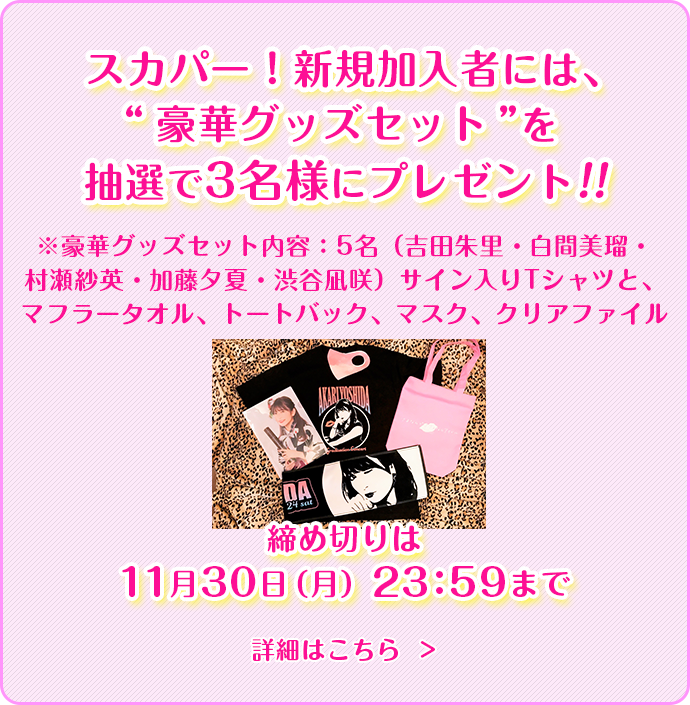 スカパー！新規加入者には、吉田朱里サイン入り“グッズセット”を抽選で3名さまにプレゼント！！※セットの内容はTシャツ、マフラータオル、トートバッグ、マスクなど...何が入っているかはお楽しみに！締め切りは11月30日（月）23：59まで詳細はこちら