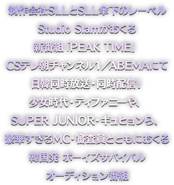 制作会社SLLとSLL傘下のレーベルStudio Slamがおくる新番組「PEAK TIME」 CSテレ朝チャンネル１／ABEMAにて日韓同時放送・同時配信！ 少女時代・ティファニーや、SUPER JUNIOR・ギュヒョンら、豪華すぎるMC・審査員とともにおくる韓国発 ボーイズサバイバルオーディション番組