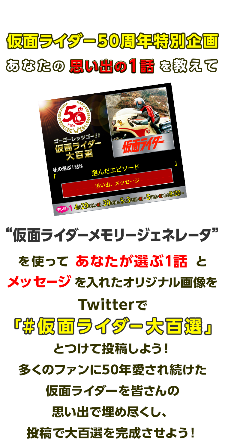 仮面ライダー50周年特別企画「あなたの思い出の1話を教えて」“仮面ライダーメモリージェネレータ”を使ってあなたが選ぶ1話とメッセージを入れたオリジナル画像をTwitterで「#仮面ライダー大百選」とつけて投稿しよう！多くのファンに50年愛され続けた仮面ライダーを皆さんの思い出で埋め尽くし、投稿で大百選を完成させよう！