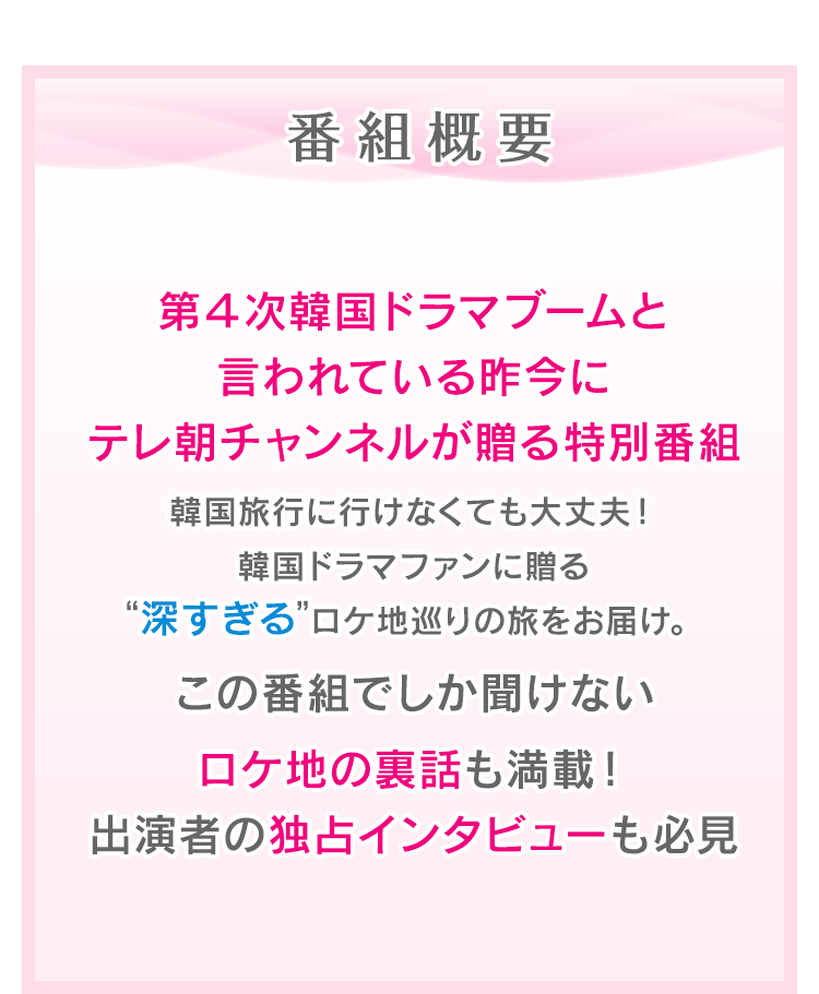 番組概要　第４次韓国ドラマブーム到来！韓国ドラマファンに贈る特別番組。韓国に行けなくても大丈夫！現地有名ブロガーが伝える細かすぎて “深すぎる”ロケ地巡りの旅をお届け。この番組でしか聞けない出演者の独占インタビューやロケ地の裏話も満載！ここだけの豪華視聴者プレゼントも後日発表