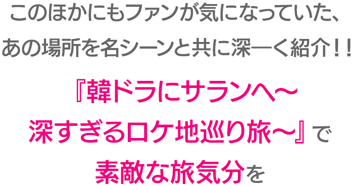 このほかにもファンが気になっていた、あの場所を名シーンと共に深―く紹介！！『韓ドラにサランへ～深すぎるロケ地巡り旅～』で素敵な旅気分を
