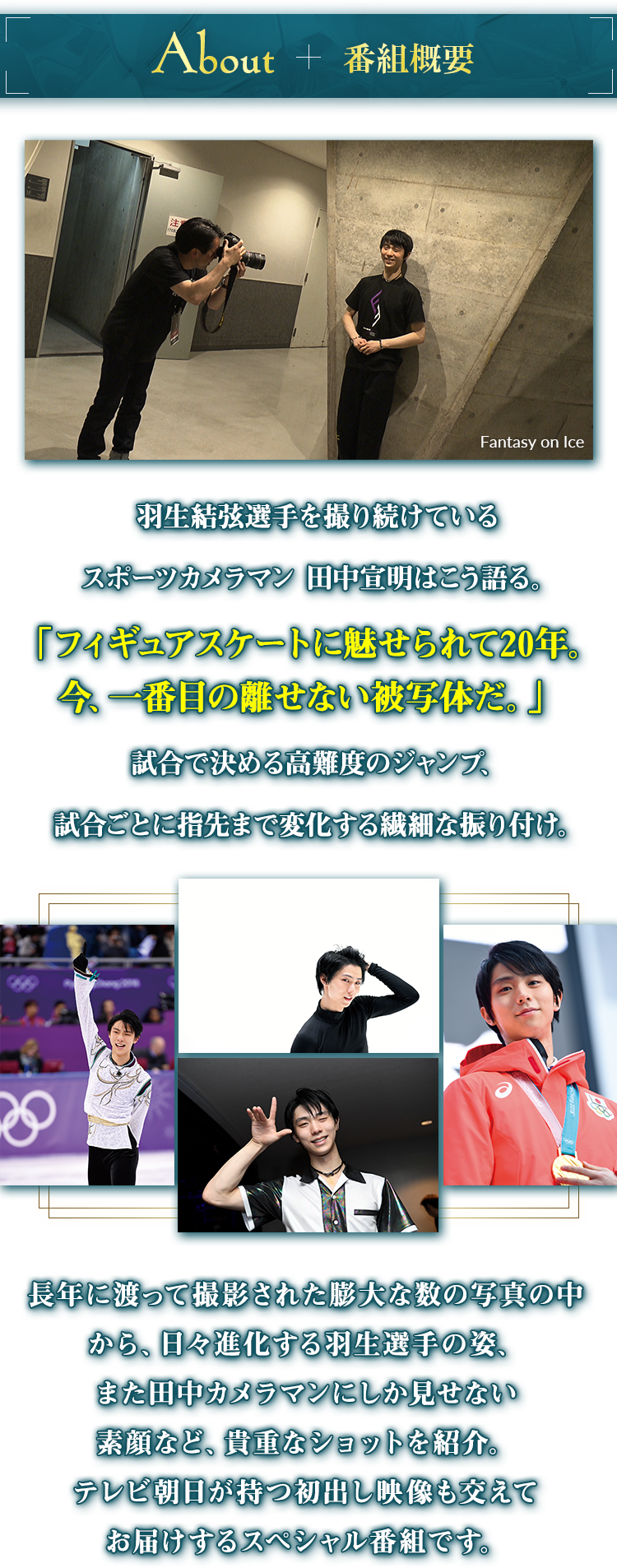番組概要 羽生結弦選手を撮り続けているスポーツカメラマン 田中宣明はこう語る。「フィギュアスケートに魅せられて20年。今、一番目の離せない被写体だ。」試合で決める高難度のジャンプ、試合ごとに指先まで変化する繊細な振り付け。長年に渡って撮影された膨大な数の写真の中から、日々進化する羽生選手の姿、また田中カメラマンにしか見せない素顔など、貴重なショットを紹介。テレビ朝日が持つ初出し映像も交えてお届けするスペシャル番組です。