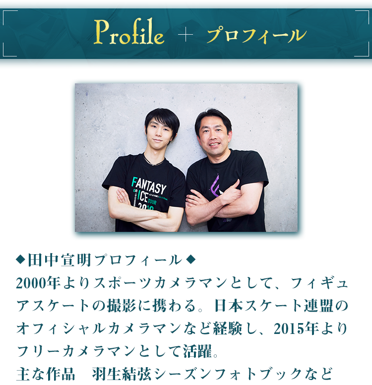 プロフィール 田中宣明プロフィール2000年よりスポーツカメラマンとして、フィギュアスケートの撮影に携わる。日本スケート連盟のオフィシャルカメラマンなど経験し、2015年よりフリーカメラマンとして活躍。主な作品　羽生結弦シーズンフォトブックなど