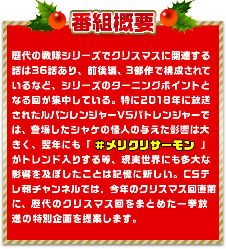 歴代の戦隊シリーズでクリスマスに関連する話は36話あり、前後編、3部作で構成されているなど、シリーズのターニングポイントとなる回が集中している。特に2018年に放送されたルパンレンジャーVSパトレンジャーでは、登場したシャケの怪人の与えた影響は大きく、翌年にも「＃メリクリサーモン」
            がトレンド入りする等、現実世界にも多大な影響を及ぼしたことは記憶に新しい。CSテレ朝チャンネルでは、今年のクリスマス回直前に、歴代のクリスマス回をまとめた一挙放送の特別企画を提案します。