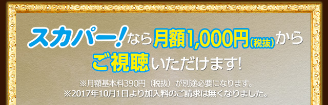 スカパーなら月額1,000円（税抜）からご視聴いただけます！※月額基本料390円（税抜）が別途必要になります。※2017年10月1日より加入料のご請求は無くなりました。
