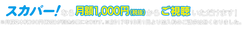 スカパーなら月額1,000円（税抜）からご視聴いただけます！※月額基本料390円（税抜）が別途必要になります。※2017年10月1日より加入料のご請求は無くなりました。