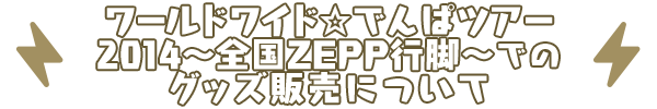 ワールドワイド☆でんぱツアー2014～全国ZEPP行脚～での<br>グッズ販売について