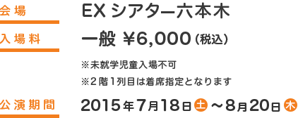 
                            開場：ＥＸシアター六本木
                            入場料：一般  ￥6,000（税込）
                            ※未就学児童入場不可
                            ※2階1列目は着席指定となります。
                            公演期間：2015年7月18日（土）〜2015年8月20日（木）