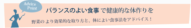 Advice Point バランスのよい食事で健康的な体作りを～野菜のより効果的な取り方と、体によい食事法をアドバイス！