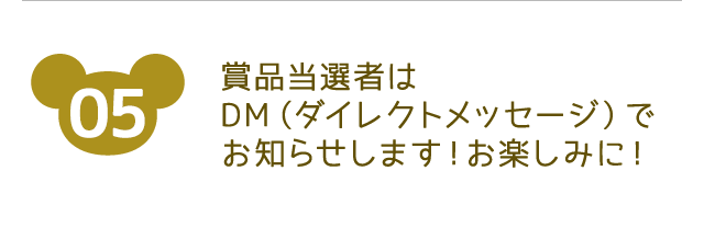 参加方法05 商品当選者はDM（ダイレクトメッセージ）でお知らせします！お楽しみに！