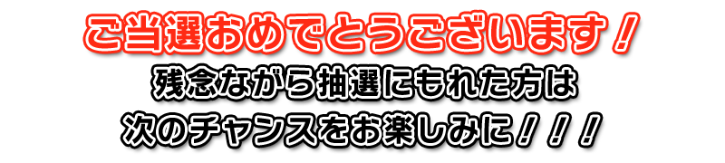 ご当選おめでとうございます！残念ながら抽選にもれた方は次のチャンスをお楽しみに！！！