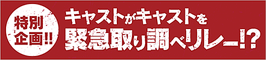 特別企画!!　キャストがキャストを緊急取り調べリレー!?