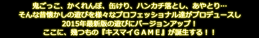 鬼ごっこ、かくれんぼ、缶けり、ハンカチ落とし、あやとり… そんな昔懐かしの遊びを様々なプロフェッショナル達がプロデュースし 2015年最新版の遊びにバージョンアップ！ ここに、幾つもの『キスマイＧＡＭＥ』が誕生する！！