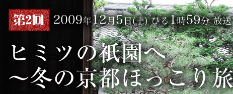 第2回 2009年12月5日（土）ひる1時59分 放送 ヒミツの祇園へ〜冬の京都ほっこり旅〜