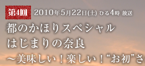 2010年5月22日（土）ひる4時 放送 「都のかほりスペシャル はじまりの奈良〜美味しい！楽しい！“お初”さがし旅！〜」