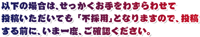 以下の場合は、せっかくお手をわずらわせて投稿いただいても 「不採用」となりますので、投稿する前に、いま一度、ご確認ください。