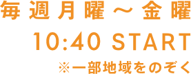 毎週月曜〜金曜、第1部 10：25 START ※一部地域をのぞく