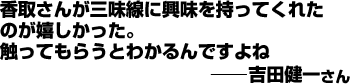 香取さんが三味線に興味を持ってくれたのが嬉しかった。触ってもらうとわかるんですよね(健一さん)