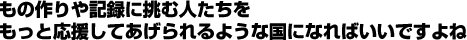 もの作りや記録に挑む人たちをもっと応援してあげられるような国になればいいですよね