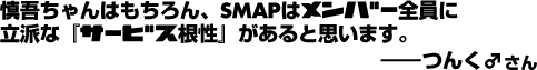 慎吾ちゃんはもちろん、SMAPはメンバー全員に立派な「サービス根性」があると思います。——つんく♂さん