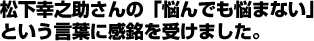 松下幸之助さんの「悩んでも悩まない」という言葉に感銘を受けました。 松下幸之助さんの「悩んでも悩まない」という言葉に感銘を受けました。