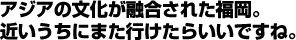 アジアの文化が融合された福岡。近いうちにまた行けたいいですね。