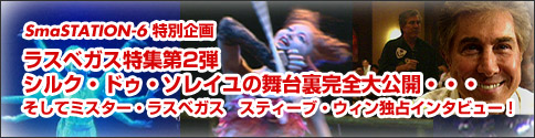 スマステーション特別企画『ラスベガス特集第2弾・シルク・ドゥ・ソレイユの舞台裏完全大公開・・・そしてミスター・ラスベガス　スティーブ・ウィン独占インタビュー！』