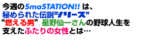 今週のSmaSTATION!!は、秘められた伝説シリーズ“燃える男”星野仙一さんの野球人生を支えたふたりの女性とは…