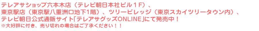 テレアサショップ六本木店（テレビ朝日本社ビル１F）、東京駅店（東京駅八重洲口地下1階）、ツリービレッジ（東京スカイツリータウン内）、テレビ朝日公式通販サイト「テレアサグッズONLINE」にて発売中！※大好評に付き、売り切れの場合はご了承ください！！