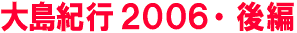 大島紀行2006・後編