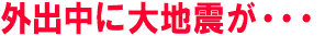 外出中に大地震が・・・