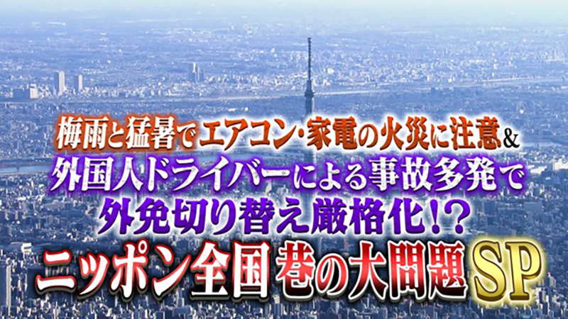 梅雨と猛暑でエアコン・家電の火災に注意
＆外国人ドライバーによる事故多発で外免切り替え厳格化!?
ニッポン全国 巷の大問題SP