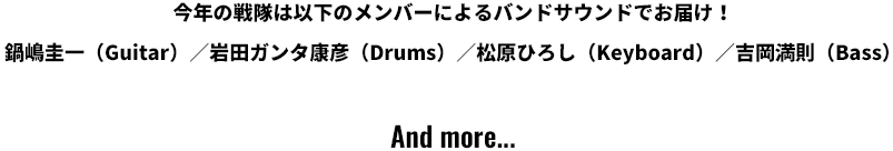 今年の戦隊は以下のメンバーによるバンドサウンドでお届け！鍋嶋圭一（Guitar）／岩田ガンタ康彦（Drums）／松原ひろし（Keyboard）／吉岡満則（Bass）And more...