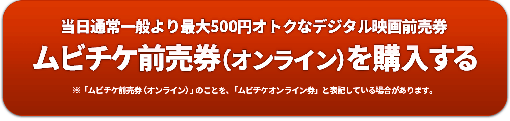 当日通常一般より最大500円オトクなデジタル映画前売券 ムビチケ前売券（オンライン）を購入する ※「ムビチケ前売券（オンライン）」のことを、「ムビチケオンライン券」と表記している場合があります。