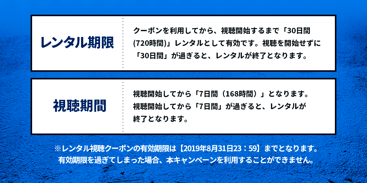 【レンタル期限】クーポンを利用してから、視聴開始するまで「30日間(720時間)」レンタルとして有効です。視聴を開始せずに「30日間」が過ぎると、レンタルが終了となります。【視聴期間】視聴開始してから「7日間（168時間）」となります。
	視聴開始してから「7日間」が過ぎると、レンタルが終了となります。　※レンタル視聴クーポンの有効期限は【2019年8月31日23：59】までとなります。有効期限を過ぎてしまった場合、本キャンペーンを利用することができません。